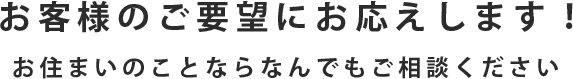 お客様のご要望にお応えします！ お住まいのことならなんでもご相談ください 